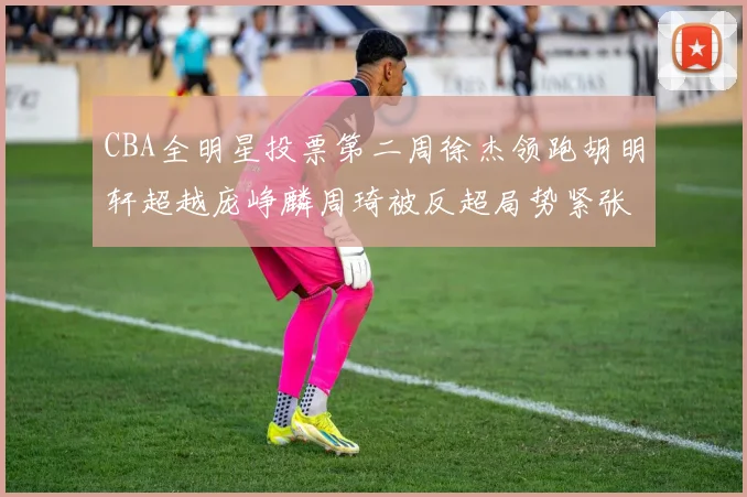 CBA全明星投票第二周徐杰领跑胡明轩超越庞峥麟周琦被反超局势紧张