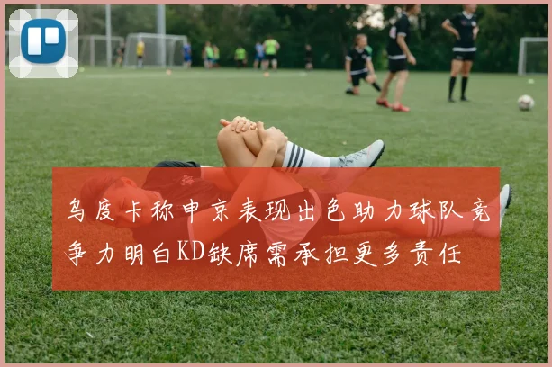 乌度卡称申京表现出色助力球队竞争力明白KD缺席需承担更多责任
