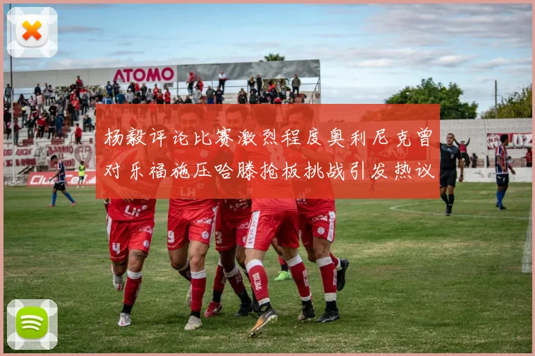 杨毅评论比赛激烈程度奥利尼克曾对乐福施压哈滕抢板挑战引发热议