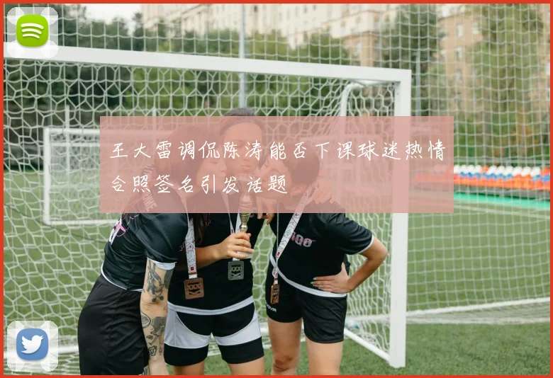 王大雷调侃陈涛能否下课球迷热情合照签名引发话题