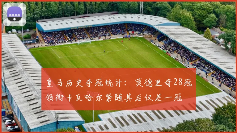 皇马历史夺冠统计：莫德里奇28冠领衔卡瓦哈尔紧随其后仅差一冠