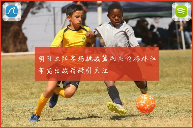 明日太阳客场挑战篮网杰伦格林和布克出战存疑引关注