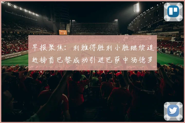 早报聚焦：利雅得胜利小胜继续追赶榜首巴黎成功引进巴萨中场德罗