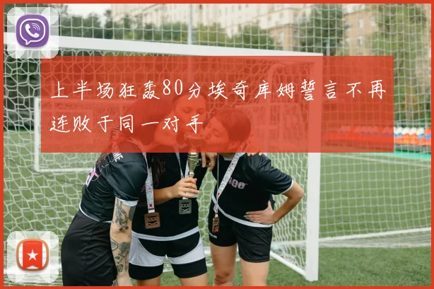 上半场狂轰80分埃奇库姆誓言不再连败于同一对手