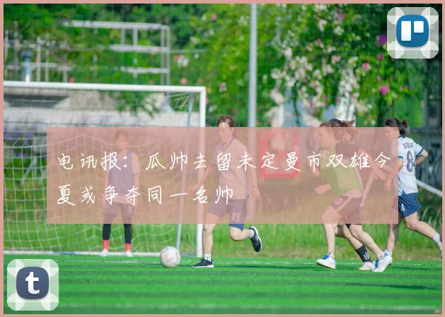 电讯报：瓜帅去留未定曼市双雄今夏或争夺同一名帅