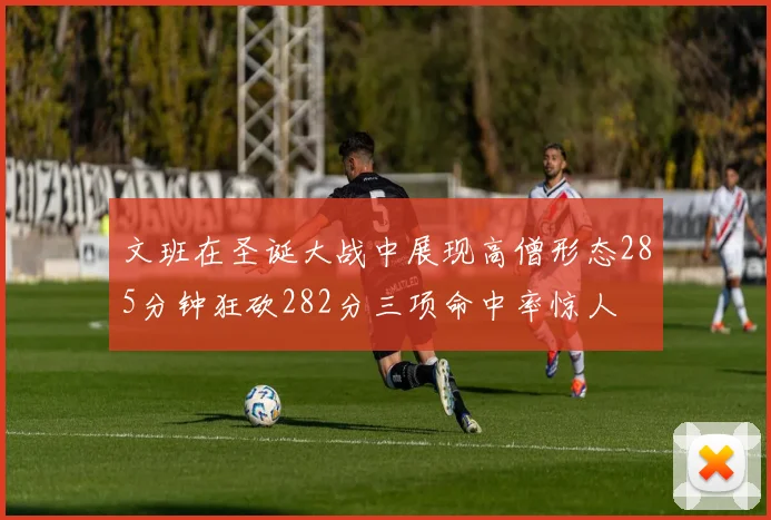 文班在圣诞大战中展现高僧形态285分钟狂砍282分三项命中率惊人